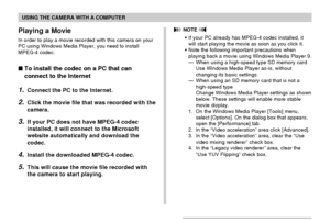 Page 207USING THE CAMERA WITH A COMPUTER
207
Playing a Movie
In order to play a movie recorded with this camera on your
PC using Windows Media Player, you need to install
MPEG-4 codec.
To install the codec on a PC that can
connect to the Internet
1.Connect the PC to the Internet.
2.Click the movie file that was recorded with the
camera.
3.If your PC does not have MPEG-4 codec
installed, it will connect to the Microsoft
website automatically and download the
codec.
4.Install the downloaded MPEG-4 codec.
5.This...