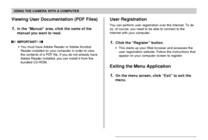 Page 212USING THE CAMERA WITH A COMPUTER
212
Viewing User Documentation (PDF Files)
1.In the “Manual” area, click the name of the
manual you want to read.
 IMPORTANT! 
•You must have Adobe Reader or Adobe Acrobat
Reader installed on your computer in order to view
the contents of a PDF file. If you do not already have
Adobe Reader installed, you can install it from the
bundled CD-ROM.
User Registration
You can perform user registration over the Internet. To do
so, of course, you need to be able to connect to the...