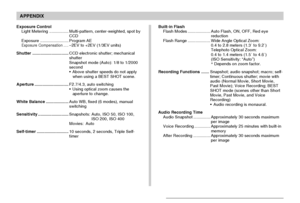 Page 232APPENDIX
232
Exposure Control
Light Metering.................Multi-pattern, center-weighted, spot by
CCD
Exposure.........................Program AE
Exposure Compensation.....–2EV to +2EV (1/3EV units)
Shutter................................CCD electronic shutter; mechanical
shutter
Snapshot mode (Auto): 1/8 to 1/2000
second
•Above shutter speeds do not apply
when using a BEST SHOT scene.
Aperture..............................F2.7/4.3, auto switching
•Using optical zoom causes the
aperture to change....