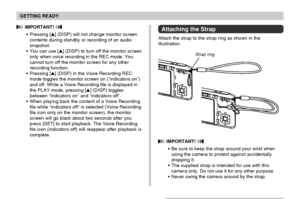 Page 31GETTING READY
31
 IMPORTANT! 
Be sure to keep the strap around your wrist when
using the camera to protect against accidentally
dropping it.
The supplied strap is intended for use with this
camera only. Do not use it for any other purpose.
Never swing the camera around by the strap.
Attaching the Strap
Attach the strap to the strap ring as shown in the
illustration.
 IMPORTANT! 
Pressing [] (DISP) will not change monitor screen
contents during standby or recording of an audio
snapshot.
You can use...