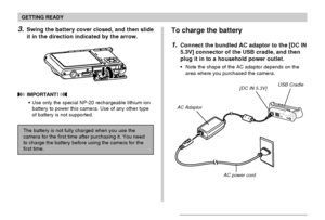 Page 33GETTING READY
33
To charge the battery
1.Connect the bundled AC adaptor to the [DC IN
5.3V] connector of the USB cradle, and then
plug it in to a household power outlet.
Note the shape of the AC adaptor depends on the
area where you purchased the camera.
AC Adaptor
[DC IN 5.3V]USB Cradle
AC power cord
3.Swing the battery cover closed, and then slide
it in the direction indicated by the arrow.
 IMPORTANT! 
Use only the special NP-20 rechargeable lithium ion
battery to power this camera. Use of any other...