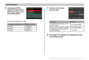 Page 50GETTING READY
50
8.Press [SET] to register the settings and exit
the setting screen.
To do this:
Change the setting at the current
cursor location
Move the cursor between settings
Toggle between 12-hour and 24-
hour timekeeping
Do this:
Press [] and [].
Press [] and [].
Press [BS].
7.Set the current date
and the time.6.Use [] and [] to
select the date format
setting you want, and
then press [SET].
Example: December 24, 2005
Select this format:
YY/MM/DD
DD/MM/YY
MM/DD/YY
To display the date like...