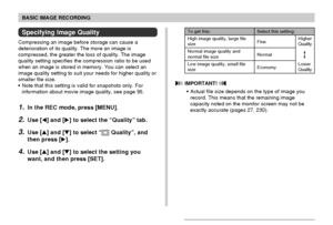 Page 70BASIC IMAGE RECORDING
70
Specifying Image Quality
Compressing an image before storage can cause a
deterioration of its quality. The more an image is
compressed, the greater the loss of quality. The image
quality setting specifies the compression ratio to be used
when an image is stored in memory. You can select an
image quality setting to suit your needs for higher quality or
smaller file size.
• Note that this setting is valid for snapshots only. For
information about movie image quality, see page 95....