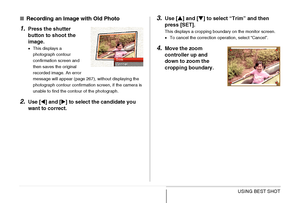 Page 107
107USING BEST SHOT
■Recording an Image with Old Photo
1.Press the shutter 
button to shoot the 
image.
•This displays a 
photograph contour 
confirmation screen and 
then saves the original 
recorded image. An error 
message will appear (page 267), without displaying the 
photograph contour confirmation screen, if the camera is 
unable to find the contour of the photograph.
2.Use [ W] and [ X] to select the candidate you 
want to correct.
3.Use [ S] and [ T] to select “T rim” and then 
press [SET].
This...