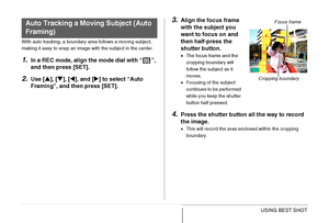 Page 111
111USING BEST SHOT
With auto tracking, a boundary area follows a moving subject, 
making it easy to snap an image with the subject in the center.
1.In a REC mode, align the mode dial with “ ”, 
and then press [SET].
2.Use [S], [ T], [ W], and [ X] to select “Auto 
Framing”, and then press [SET].
3.Align the focus frame 
with the subject you 
want to focus on and 
then half-press the 
shutter button.
• The focus frame and the 
cropping boundary will 
follow the subject as it 
moves.
• Focusing of the...