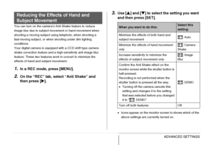 Page 123
123ADVANCED SETTINGS
You can turn on the camera’s Anti Shake feature to reduce 
image blur due to subject movement or hand movement when 
shooting a moving subject using telephoto, when shooting a 
fast-moving subject, or when shooting under dim lighting 
conditions.
Your digital camera is equipped with a CCD shift type camera 
shake correction feature and a high-sensitivity anti image blur 
feature. These two features work in concert to minimize the 
effects of hand and subject movement.
1.In a REC...