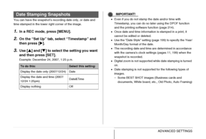 Page 137
137ADVANCED SETTINGS
You can have the snapshot’s recording date only, or date and 
time stamped in the lower right corner of the image.
1.In a REC mode, press [MENU].
2.On the “Set Up” tab, select “Timestamp” and 
then press [X].
3.Use [ S] and [ T] to select the setting you want 
and then press [SET].
Example: December 24, 2007, 1:25 p.m.
IMPORTANT!
• Even if you do not stamp the date and/or time with 
Timestamp, you can do so later using the DPOF function 
and the printing software function (page...