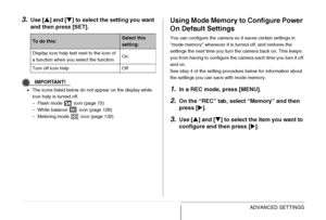 Page 143
143ADVANCED SETTINGS
3.Use [S] and [ T] to select the setting you want 
and then press [SET].
IMPORTANT!
• The icons listed below do not appear on the display while 
icon help is turned off.
– Flash mode   icon (page 72)
– White balance   icon (page 128)
– Metering mode   icon (page 132)
Using Mode Memory to Configure Power 
On Default Settings
You can configure the camera so it saves certain settings in 
“mode memory” whenever it is turned off, and restores the 
settings the next time you turn the...