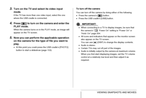 Page 155
155VIEWING SNAPSHOTS AND MOVIES
3.Turn on the TV and select its video input 
mode.
If the TV has more than one video input, select the one 
where the USB cradle is connected.
4.Press [ ] to turn on the camera and enter the 
PLAY mode.
When the camera turns on in the PLAY mode, an image will 
appear on the TV screen.
5.Now you can perform the applicable operation 
on the camera for the type of file you want to 
play.
•At this point you could press the USB cradle’s [PHOTO] 
button to start a slideshow...