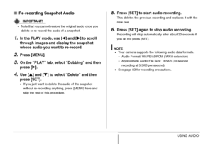 Page 180
180USING AUDIO
■Re-recording Snapshot Audio
IMPORTANT!
•Note that you cannot restore the original audio once you 
delete or re-record the audio of a snapshot.
1.In the PLAY mode, use [ W] and [ X] to scroll 
through images and display the snapshot 
whose audio you wa nt to re-record.
2.Press [MENU].
3.On the “PLAY” tab, select “Dubbing” and then 
press [X].
4.Use [ S] and [ T] to select “Delete” and then 
press [SET].
• If you just want to delete the audio of the snapshot 
without re-recording anything,...