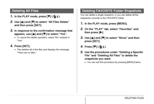 Page 193
193DELETING FILES
1.In the PLAY mode, press [T] ( ).
2.Use [ S] and [ T] to select “All Files Delete” 
and then press [SET].
3.In response to the conf irmation message that 
appears, use [ S] and [ T] to select “Yes”.
• To cancel the delete operation, select “No” instead of 
“Yes”.
4.Press [SET].
•This deletes all of the files and displays the message 
“There are no files.” You can delete a single snapshot, or you can delete all the 
snapshots currently in the FAVORITE folder.
1.In the PLAY mode, press...