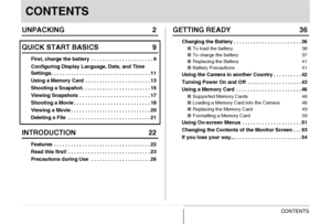 Page 3
3CONTENTS
CONTENTS
UNPACKING 2
QUICK START BASICS 9
First, charge the battery  . . . . . . . . . . . . . . . . . . . . . . 9
Configuring Display Language, Date, and Time 
Settings. . . . . . . . . . . . . . . . . . . . . . . . . . . . . . . . . . . 11
Using a Memory Card  . . . . . . . . . . . . . . . . . . . . . . . 13
Shooting a Snapshot . . . . . . . . . . . . . . . . . . . . . . . . 15
Viewing Snapshots  . . . . . . . . . . . . . . . . . . . . . . . . . 17
Shooting a Movie . . . . . . . . . . . . ....