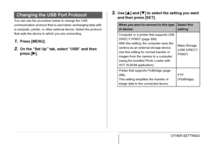 Page 203
203OTHER SETTINGS
You can use the procedure below to change the USB 
communication protocol that is used when exchanging data with 
a computer, printer, or other external device. Select the protocol 
that suits the device to which you are connecting.
1.Press [MENU].
2.On the “Set Up” tab, select “USB” and then 
press [X].
3.Use [ S] and [ T] to select the setting you want 
and then press [SET].Changing the USB Port Protocol
When you want to connect to this type 
of device:Select this 
setting:
Computer...