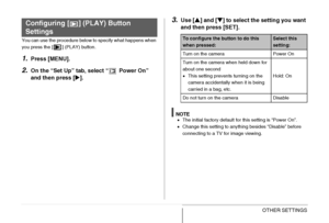 Page 204
204OTHER SETTINGS
You can use the procedure below to specify what happens when 
you press the [ ] (PLAY) button.
1.Press [MENU].
2.On the “Set Up” tab, select “  Power On” 
and then press [X].
3.Use [ S] and [ T] to select the setting you want 
and then press [SET].
NOTE• The initial factory default for this setting is “Power On”.
• Change this setting to anything besides “Disable” before 
connecting to a TV for image viewing.
Configuring [ ] (PLAY) Button 
Settings
To configure the button to do this...