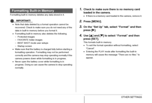 Page 205
205OTHER SETTINGS
Formatting built-in memory deletes any data stored in it.
IMPORTANT!
•Note that data deleted by a format operation cannot be 
recovered. Check to make sure you do not need any of the 
data in built-in memory before you format it.
• Formatting built-in memory also deletes the following.
– Protected images
– FAVORITE folder images
– BEST SHOT mode user setups
– Startup screen
• Make sure that the battery is charged fully before starting a 
formatting operation. Formatting may not be...