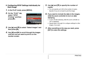 Page 212
212PRINTING
■Configuring DPOF Settings Individually for 
Each Image
1.In the PLAY mode, press [MENU].
2.On the “PLAY” tab, 
select “DPOF 
Printing” and then 
press [ X].
3.Use [ S] and [ T] to select “Select images” and 
then press [ X].
4.Use [ W] and [ X] to scroll through the images 
until the one you want to print is on the 
monitor screen.
5.Use [ S] and [ T] to specify the number of 
copies.
• You can specify up to 99 for the number of copies. 
Specify 0 if you do not want to print the image.
6.If...