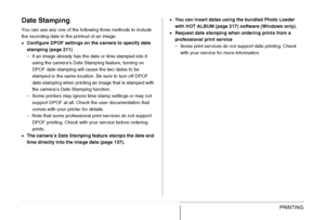 Page 214
214PRINTING
Date Stamping
You can use any one of the following three methods to include 
the recording date in the printout of an image.
•Configure DPOF settings on the camera to specify date 
stamping (page 211)
– If an image already has the date or time stamped into it 
using the camera’s Date Stamping feature, turning on 
DPOF date stamping will cause the two dates to be 
stamped in the same location. Be sure to turn off DPOF 
date stamping when printing an image that is stamped with 
the camera’s...