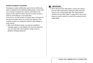 Page 225
225USING THE CAMERA WITH A COMPUTER
Camera-Computer Connection
Pressing the cradle’s [USB] button puts it into the USB mode, 
which is indicated by the USB lamp lighting green. In this mode, 
your computer recognizes the memory card loaded in the 
camera (or the camera’s built-in memory if it does not have a 
memory card loaded) as a removable disk.
From now on, you will not have to perform steps 3 through 5 in 
the above procedure when you connect the camera to your 
computer (unless you change the...