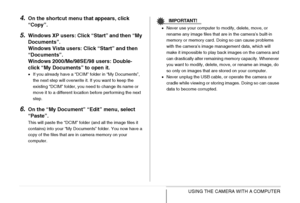 Page 228
228USING THE CAMERA WITH A COMPUTER
4.On the shortcut menu that appears, click 
“Copy”.
5.Windows XP users: Click “Start” and then “My 
Documents”.
Windows Vista users: Click “Start” and then 
“Documents”.
Windows 2000/Me/98SE/98 users: Double-
click “My Documents” to open it.
• If you already have a “DCIM” folder in “My Documents”, 
the next step will overwrite it. If you want to keep the 
existing “DCIM” folder, you need to change its name or 
move it to a different location before performing the next...
