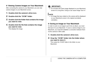 Page 243
243USING THE CAMERA WITH A COMPUTER
■Viewing Camera Images on Your Macintosh
After connecting the camera to your Macintosh, you can view 
camera images on your Macintosh screen.
1.Double-click the cam era’s drive icon.
2.Double-click the “DCIM” folder.
3.Double-click the folder  that contains the image 
you want to view.
4.Double-click the file th at contains the image 
you want to view.
This displays the image.
IMPORTANT!
• Do not leave the same image displayed on your Macintosh 
screen for a long...