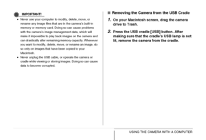 Page 244
244USING THE CAMERA WITH A COMPUTER
IMPORTANT!
•Never use your computer to modify, delete, move, or 
rename any image files that are in the camera’s built-in 
memory or memory card. Doing so can cause problems 
with the camera’s image management data, which will 
make it impossible to play back images on the camera and 
can drastically alter remaining memory capacity. Whenever 
you want to modify, delete, move, or rename an image, do 
so only on images that have been copied to your 
Macintosh.
• Never...