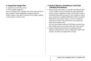 Page 250
250USING THE CAMERA WITH A COMPUTER
■Supported Image Files
•Image files shot with this camera
• DCF-compliant image files
Even if an image is DCF-compliant, this camera still may not be 
able to display it. When displaying an image recorded on 
another camera, it may take a long time for the image to appear 
on this camera’s monitor screen.
■ Built-in Memory and Memory Card Data 
Handling Precautions
•When saving camera data to a computer hard disk, MO disk, 
or other medium, be sure to transfer the...