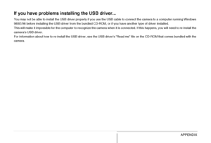 Page 266
266APPENDIX
If you have problems installing the USB driver...
You may not be able to install the USB driver properly if you use the USB cable to connect the camera to a computer running Windows 
98SE/98 before installing the USB driver from the bundled CD-ROM, or if you have another type of driver installed.
This will make it impossible for the computer to recognize the camera when it is connected. If this happens, you will need to r e-install the 
camera’s USB driver.
For information about how to...