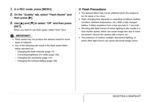 Page 76
76SHOOTING A SNAPSHOT
1.In a REC mode, press [MENU].
2.On the “Quality” tab, select “Flash Assist” and 
then press [ X].
3.Use [ S] and [ T] to select “Off” and then press 
[SET].
When you want to use flash assist, select “Auto” here.
IMPORTANT!
• Flash assist may not produce the desired result for some 
types of subjects.
• Any of the following can result in the flash assist effect 
being canceled out.
– Changing the flash intensity (page 75)
– Correcting brightness (EV shift) (page 126)
– Changing ISO...
