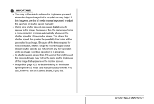 Page 89
89SHOOTING A SNAPSHOT
IMPORTANT!
•You may not be able to achieve the brightness you want 
when shooting an image that is very dark or very bright. If 
this happens, use the M mode (manual exposure) to adjust 
the aperture or shutter speed manually.
• Using slow shutter speeds can cause digital noise to 
appear in the image. Because of this, the camera performs 
a noise reduction process automatically whenever the 
shutter speed is 1/8 second or slower. The slower the 
shutter speed, the greater the...