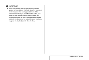 Page 103103SHOOTING A MOVIE
IMPORTANT!
•When Past Movie is selected, the camera continually 
updates an internal buffer that holds about five seconds of 
movie images of what has happened in front of the 
camera’s lens. When you press the shutter button, your 
movie will start with the buffer’s current contents and 
continue from there. Be sure to keep the camera still and 
pointed in the direction of the subject for some time before 
you press the shutter button to start shooting.
Downloaded From...