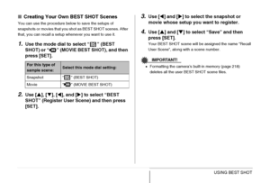 Page 108108USING BEST SHOT
■Creating Your Own BEST SHOT Scenes
You can use the procedure below to save the setups of 
snapshots or movies that you shot as BEST SHOT scenes. After 
that, you can recall a setup whenever you want to use it.
1.Use the mode dial to select “ ” (BEST 
SHOT) or “ ” (MOVIE BEST SHOT), and then 
press [SET].
2.Use [S], [T], [W], and [X] to select “BEST 
SHOT” (Register User Scene) and then press 
[SET].
3.Use [W] and [X] to select the snapshot or 
movie whose setup you want to register....