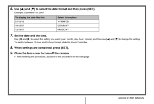 Page 1212QUICK START BASICS
6.Use [S] and [T] to select the date format and then press [SET].
Example: December 19, 2007
7.Set the date and the time.
Use [W] and [X] to select the setting you want (year, month, day, hour, minute) and then use [S] and [T] to change the setting.
To switch between 12-hour and 24-hour format, slide the Zoom Controller.
8.When settings are completed, press [SET].
9.Close the lens cover to turn off the camera.
•After finishing this procedure, advance to the procedure on the next...