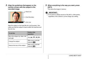 Page 115115USING BEST SHOT
2.Align the guidelines that appear on the 
monitor screen with the subject in the 
recorded image.
Align the subject so the head fills the oval boundary. Also 
make sure that the subject’s head is within the head line and 
the chin line.
3.When everything is the way you want, press 
[SET].
This saves the image in memory.
IMPORTANT!
•An ID photo is always saved as 7M (3072 × 2304 pixels), 
regardless of the camera’s current image size setting.
To do this:Perform this 
operation:
Move...