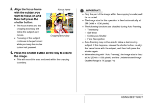 Page 122
122USING BEST SHOT
3.Align the focus frame 
with the subject you 
want to focus on and 
then half-press the 
shutter button.
•The focus frame and the 
cropping boundary will 
follow the subject as it 
moves.
• Focusing of the subject 
continues to be performed 
while you keep the shutter 
button half pressed.
4.Press the shutter button all the way to record 
the image.
•This will record the area enclosed within the cropping 
boundary.
IMPORTANT!
•Only the part of the image within the cropping boundary...