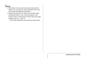 Page 126126ADVANCED SETTINGS
NOTE•When Macro Focus cannot focus properly because the 
subject is too far away, the camera will switch to the Auto 
Focus range automatically (Auto Macro).
•Whenever you perform an optical zoom operation while 
shooting with Macro Focus, values will appear on the 
monitor screen as shown below to tell you the focus range.
Example:   cm –   cm
* will be replaced by the actual focus range values.
Downloaded From camera-usermanual.com Casio Manuals 