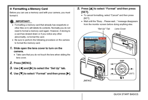 Page 1414QUICK START BASICS
■Formatting a Memory Card
Before you can use a memory card with your camera, you must 
format it.
IMPORTANT!
•Formatting a memory card that already has snapshots or 
other files on it, will delete its contents. Normally you do not 
need to format a memory card again. However, if storing to 
a card has slowed down or if you notice any other 
abnormality, re-format the card.
•Be sure to perform the following procedure on the camera 
to format the memory card.
1.Slide open the lens...