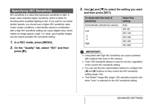 Page 141141ADVANCED SETTINGS
ISO sensitivity is a value that expresses sensitivity to light. A 
larger value indicates higher sensitivity, which is better for 
shooting when available lighting is dim. If you want to use faster 
shutter speeds, you should use a higher ISO sensitivity value. 
Under certain conditions, a fast shutter speed in combination 
with a high ISO sensitivity setting can cause digital noise, which 
makes an image appear rough. For clean, good-quality images, 
use the lowest possible ISO...