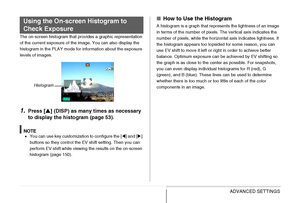 Page 148148ADVANCED SETTINGS
The on-screen histogram that provides a graphic representation 
of the current exposure of the image. You can also display the 
histogram in the PLAY mode for information about the exposure 
levels of images.
1.Press [S] (DISP) as many times as necessary 
to display the histogram (page 53).
NOTE•You can use key customization to configure the [W] and [X] 
buttons so they control the EV shift setting. Then you can 
perform EV shift while viewing the results on the on-screen 
histogram...