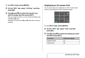 Page 151151ADVANCED SETTINGS
1.In a REC mode, press [MENU].
2.On the “REC” tab, select “L/R Key”, and then 
press [X].
3.Use [S] and [T] to select the function you 
want to assign and then press [SET].
After you assign a function, you can control its setting using 
the [W] and [X] keys.
Selecting “Off” leaves the [W] and [X] keys with no function 
assigned.
Displaying an On-screen Grid
The on-screen grid can be displayed on a REC mode monitor 
screen for easy alignment when composing images.
1.In a REC mode,...