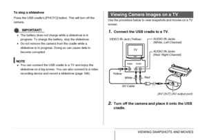 Page 166166VIEWING SNAPSHOTS AND MOVIES To stop a slideshow
Press the USB cradle’s [PHOTO] button. This will turn off the 
camera.
IMPORTANT!
•The battery does not charge while a slideshow is in 
progress. To charge the battery, stop the slideshow.
•Do not remove the camera from the cradle while a 
slideshow is in progress. Doing so can cause data to 
become corrupted.
NOTE•You can connect the USB cradle to a TV and enjoy the 
slideshow on a big screen. You can also connect to a video 
recording device and...