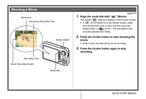 Page 1818QUICK START BASICS
(page 97)
1.Align the mode dial with “ ” (Movie).
This causes “ ” (Movie) to appear on the monitor screen.
•If “ ” (PLAY Mode) is on the monitor screen, make 
sure that the lens cover is open and then press the 
shutter button or [ ] (PLAY). This will switch to the 
currently selected REC Mode.
2.Press the shutter button to start shooting the 
movie.
•Audio is also recorded during movie recording.
3.Press the shutter button again to stop 
recording.
Shooting a Movie
Movie Icon...