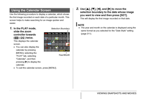 Page 171171VIEWING SNAPSHOTS AND MOVIES
Use the following procedure to display a calendar, which shows 
the first image recorded on each date of a particular month. This 
screen helps to make searching for an image quicker and 
easier.
1.In the PLAY mode, 
slide the zoom 
controller towards 
[] ( ) twice.
This displays the calendar 
screen.
•You can also display the 
calendar by pressing 
[MENU], selecting the 
“PLAY” tab, selecting 
“Calendar”, and then 
pressing [X] to display the 
calendar.
•To exit the...