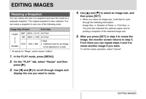 Page 173173EDITING IMAGES
EDITING IMAGES
You can reduce the size of a snapshot and save the result as a 
separate snapshot. The original snapshot is also retained. You 
can resize a snapshot to any one of the following sizes.
*M stands for “Mega”, which means “million”.
1.In the PLAY mode, press [MENU].
2.On the “PLAY” tab, select “Resize” and then 
press [X].
3.Use [W] and [X] to scroll through images and 
display the one you want to resize.
4.Use [S] and [T] to select an image size, and 
then press [SET]....