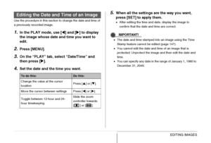 Page 178178EDITING IMAGES
Use the procedure in this section to change the date and time of 
a previously recorded image.
1.In the PLAY mode, use [W] and [X] to display 
the image whose date and time you want to 
edit.
2.Press [MENU].
3.On the “PLAY” tab, select “Date/Time” and 
then press [X].
4.Set the date and the time you want.
5.When all the settings are the way you want, 
press [SET] to apply them.
•After editing the time and date, display the image to 
confirm that the date and time are correct....