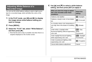 Page 182182EDITING IMAGES
You can use the white balance setting to select a light source 
type for a recorded image, which will affect the colors of the 
image.
1.In the PLAY mode, use [W] and [X] to display 
the image whose white balance setting you 
want to change.
2.Press [MENU].
3.Select the “PLAY” tab, select “White Balance”, 
and then press [X].
•Note that the above step is possible only when there is a 
snapshot displayed on the monitor screen.
4.Use [S] and [T] to select a white balance 
setting, and...