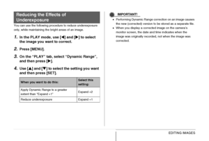 Page 185185EDITING IMAGES
You can use the following procedure to reduce underexposure 
only, while maintaining the bright areas of an image.
1.In the PLAY mode, use [W] and [X] to select 
the image you want to correct.
2.Press [MENU].
3.On the “PLAY” tab, select “Dynamic Range”, 
and then press [X].
4.Use [S] and [T] to select the setting you want 
and then press [SET].
IMPORTANT!
•Performing Dynamic Range correction on an image causes 
the new (corrected) version to be stored as a separate file.
•When you...
