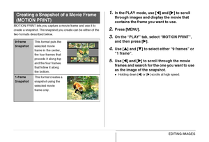 Page 189189EDITING IMAGES
MOTION PRINT lets you capture a movie frame and use it to 
create a snapshot. The snapshot you create can be either of the 
two formats described below.
1.In the PLAY mode, use [W] and [X] to scroll 
through images and display the movie that 
contains the frame you want to use.
2.Press [MENU].
3.On the “PLAY” tab, select “MOTION PRINT”, 
and then press [X].
4.Use [S] and [T] to select either “9 frames” or 
“1 frame”.
5.Use [W] and [X] to scroll through the movie 
frames and search for...