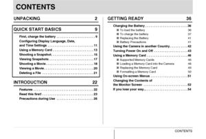 Page 33CONTENTS
CONTENTS
UNPACKING 2
QUICK START BASICS 9
First, charge the battery  . . . . . . . . . . . . . . . . . . . . . . 9
Configuring Display Language, Date, 
and Time Settings  . . . . . . . . . . . . . . . . . . . . . . . . . . 11
Using a Memory Card  . . . . . . . . . . . . . . . . . . . . . . . 13
Shooting a Snapshot . . . . . . . . . . . . . . . . . . . . . . . . 15
Viewing Snapshots  . . . . . . . . . . . . . . . . . . . . . . . . . 17
Shooting a Movie . . . . . . . . . . . . . . . . . . . . . ....