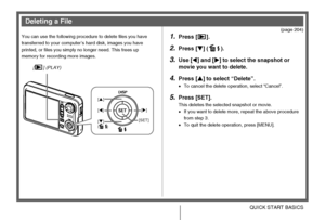 Page 2121QUICK START BASICS
(page 204)
You can use the following procedure to delete files you have 
transferred to your computer’s hard disk, images you have 
printed, or files you simply no longer need. This frees up 
memory for recording more images.
1.Press [ ].
2.Press [T] ( ).
3.Use [W] and [X] to select the snapshot or 
movie you want to delete.
4.Press [S] to select “Delete”.
•To cancel the delete operation, select “Cancel”.
5.Press [SET].
This deletes the selected snapshot or movie.
•If you want to...