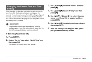 Page 210210OTHER SETTINGS
When changing the date and time setting, be sure to do so for 
your Home City (the location where you normally use the 
camera). If you already have your Home City setting configured 
correctly, you can use the procedure under “Setting the Date 
and Time for Your Home City” (page 211) to change the current 
time setting only, if you want.
IMPORTANT!
•Changing the time and date setting without correctly 
configuring your Home City setting first will cause all of the 
World Time (page...